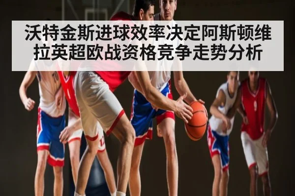 沃特金斯进球效率决定阿斯顿维拉英超欧战资格竞争走势分析 - Kaiyun Esports