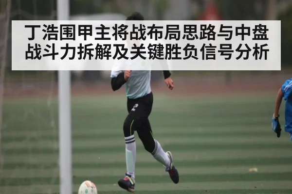 丁浩围甲主将战布局思路与中盘战斗力拆解及关键胜负信号分析 - Kaiyun Esports